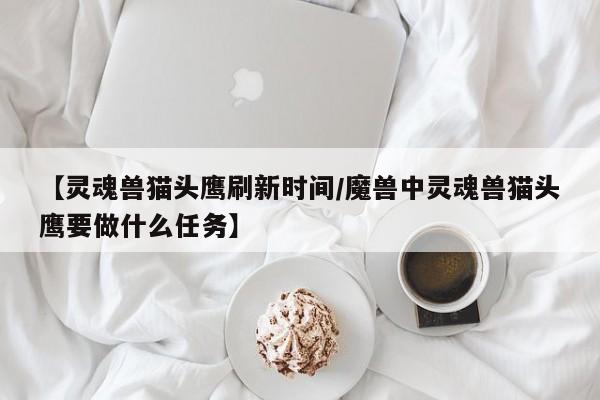 【灵魂兽猫头鹰刷新时间/魔兽中灵魂兽猫头鹰要做什么任务】