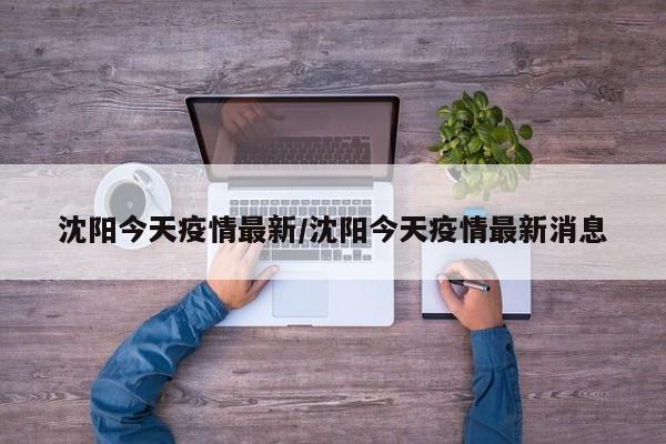 沈阳今天疫情最新/沈阳今天疫情最新消息