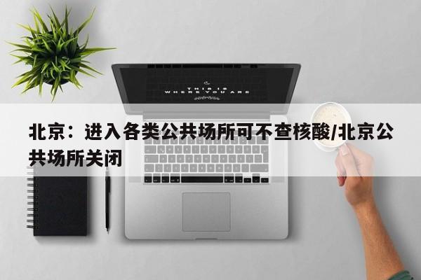 北京：进入各类公共场所可不查核酸/北京公共场所关闭
