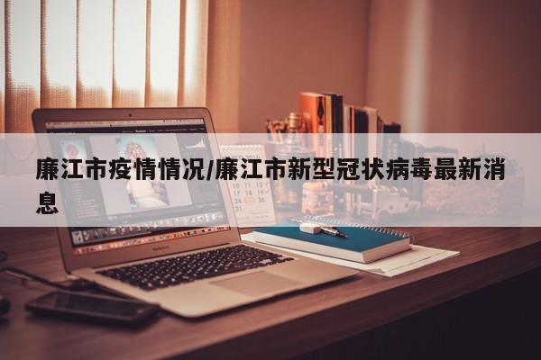 廉江市疫情情况/廉江市新型冠状病毒最新消息
