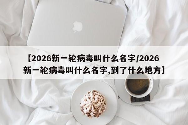 【2026新一轮病毒叫什么名字/2026新一轮病毒叫什么名字,到了什么地方】