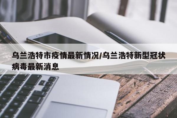 乌兰浩特市疫情最新情况/乌兰浩特新型冠状病毒最新消息