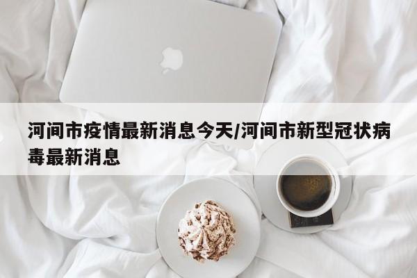 河间市疫情最新消息今天/河间市新型冠状病毒最新消息