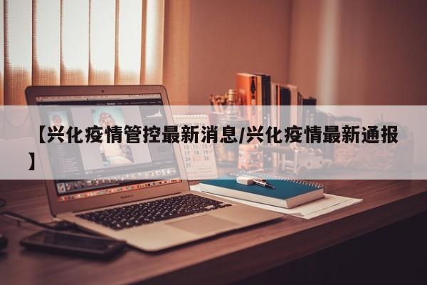 【兴化疫情管控最新消息/兴化疫情最新通报】