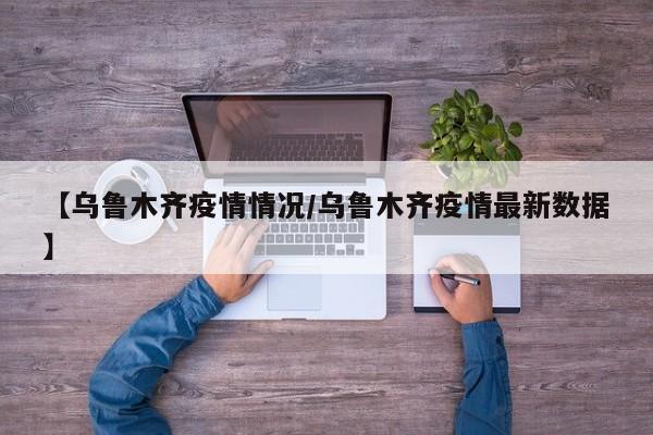 【乌鲁木齐疫情情况/乌鲁木齐疫情最新数据】
