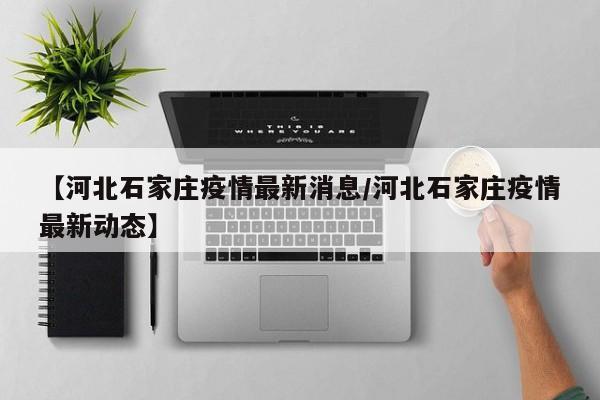 【河北石家庄疫情最新消息/河北石家庄疫情最新动态】