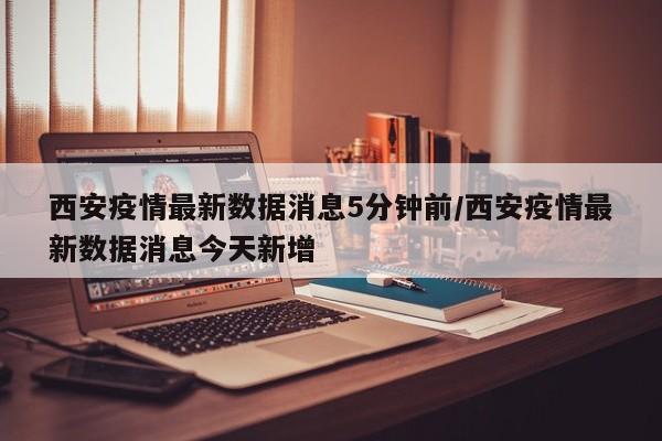 西安疫情最新数据消息5分钟前/西安疫情最新数据消息今天新增