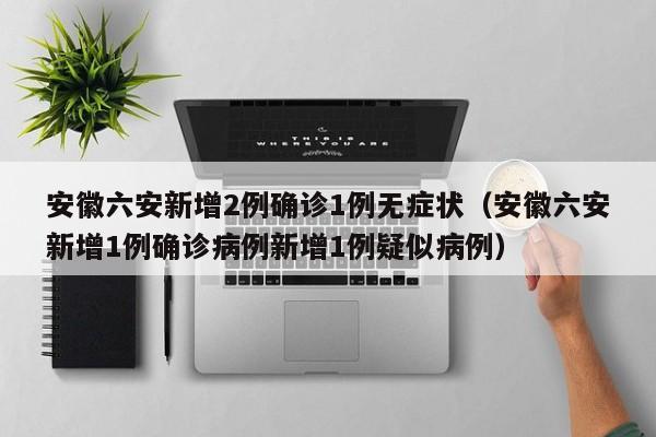 安徽六安新增2例确诊1例无症状（安徽六安新增1例确诊病例新增1例疑似病例）