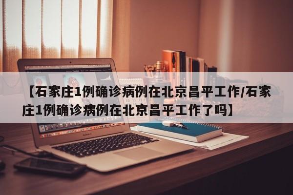 【石家庄1例确诊病例在北京昌平工作/石家庄1例确诊病例在北京昌平工作了吗】