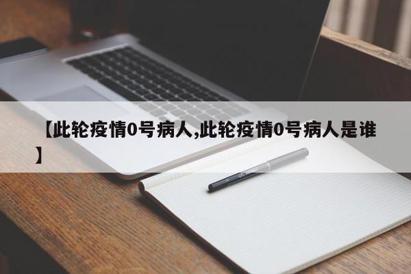 【此轮疫情0号病人,此轮疫情0号病人是谁】