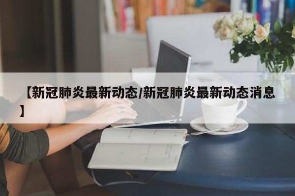 【新冠肺炎最新动态/新冠肺炎最新动态消息】