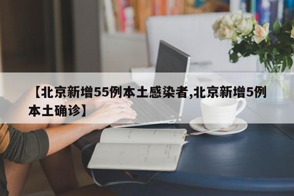 【北京新增55例本土感染者,北京新增5例本土确诊】