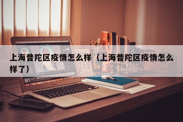 上海普陀区疫情怎么样（上海普陀区疫情怎么样了）
