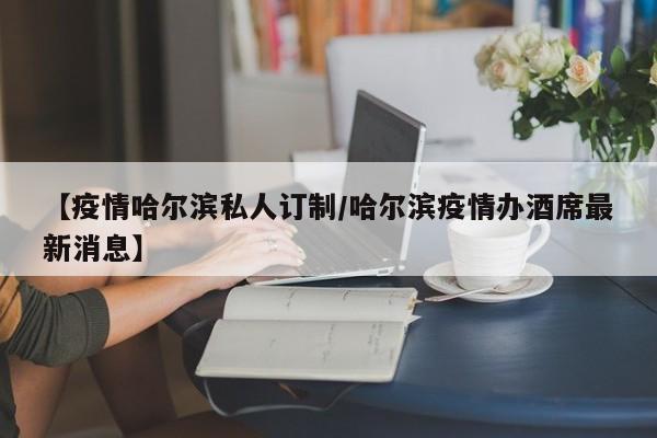 【疫情哈尔滨私人订制/哈尔滨疫情办酒席最新消息】