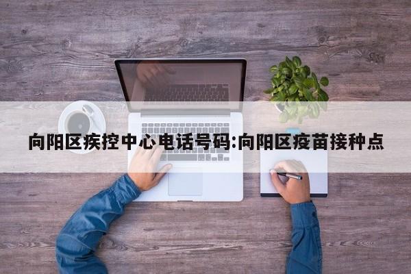 向阳区疾控中心电话号码:向阳区疫苗接种点