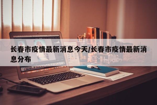 长春市疫情最新消息今天/长春市疫情最新消息分布