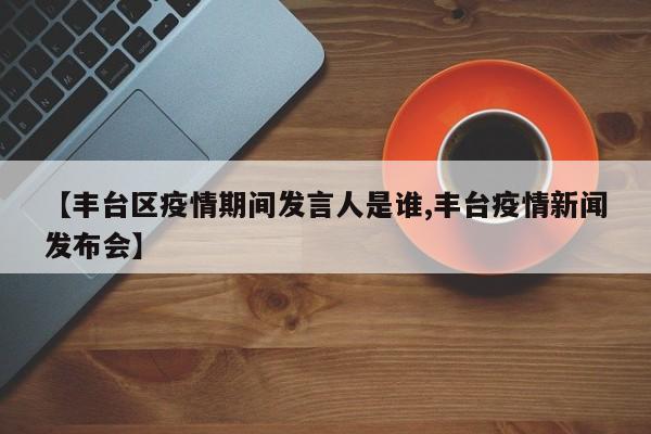 【丰台区疫情期间发言人是谁,丰台疫情新闻发布会】