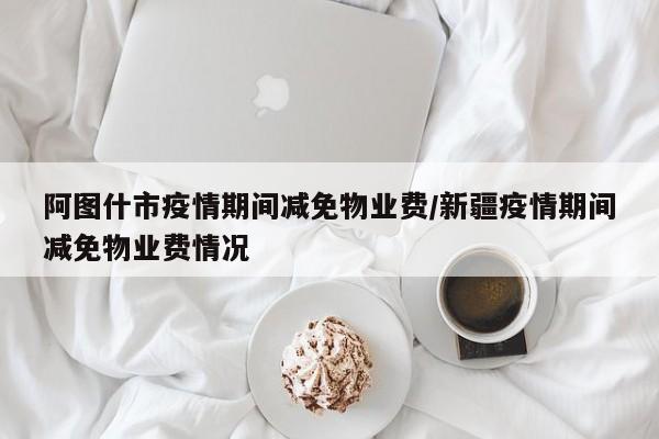 阿图什市疫情期间减免物业费/新疆疫情期间减免物业费情况