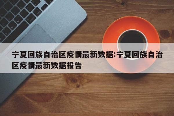 宁夏回族自治区疫情最新数据:宁夏回族自治区疫情最新数据报告