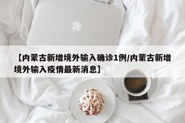 【内蒙古新增境外输入确诊1例/内蒙古新增境外输入疫情最新消息】