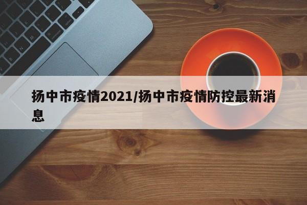 扬中市疫情2021/扬中市疫情防控最新消息