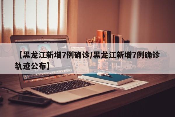 【黑龙江新增7例确诊/黑龙江新增7例确诊轨迹公布】