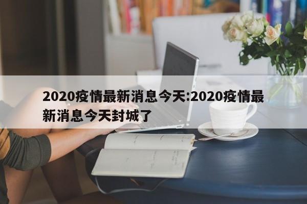 2020疫情最新消息今天:2020疫情最新消息今天封城了