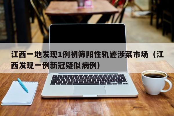 江西一地发现1例初筛阳性轨迹涉菜市场（江西发现一例新冠疑似病例）