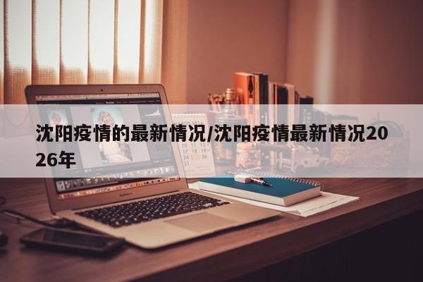 沈阳疫情的最新情况/沈阳疫情最新情况2026年