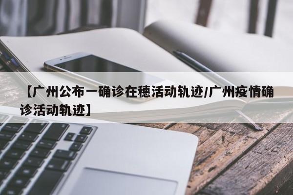 【广州公布一确诊在穗活动轨迹/广州疫情确诊活动轨迹】