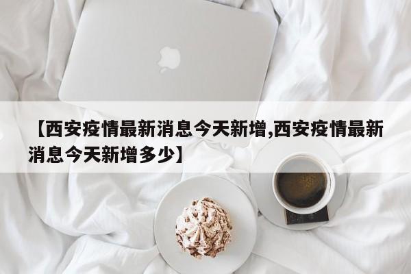 【西安疫情最新消息今天新增,西安疫情最新消息今天新增多少】