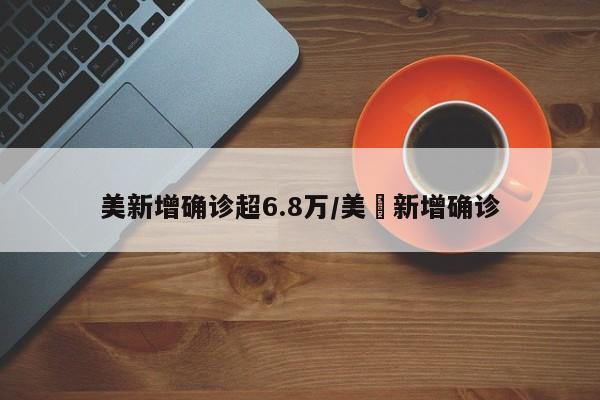 美新增确诊超6.8万/美囯新增确诊