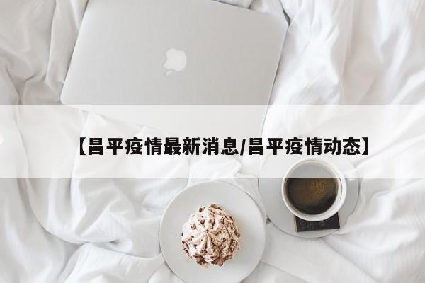 【昌平疫情最新消息/昌平疫情动态】