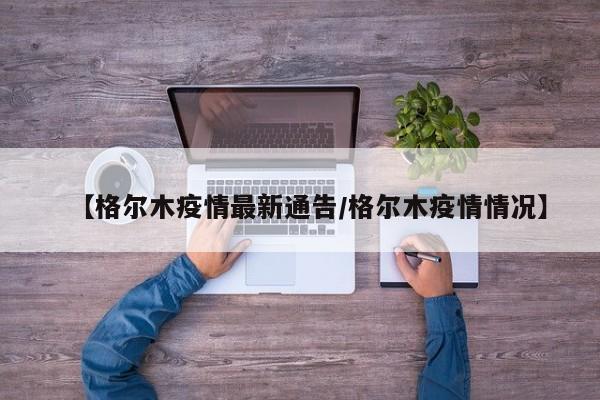 【格尔木疫情最新通告/格尔木疫情情况】