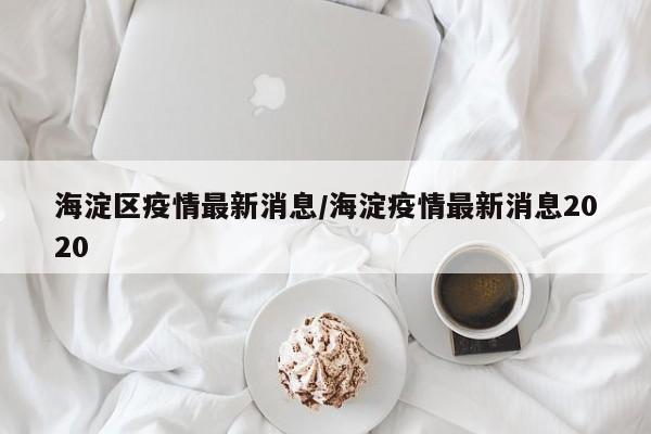 海淀区疫情最新消息/海淀疫情最新消息2020