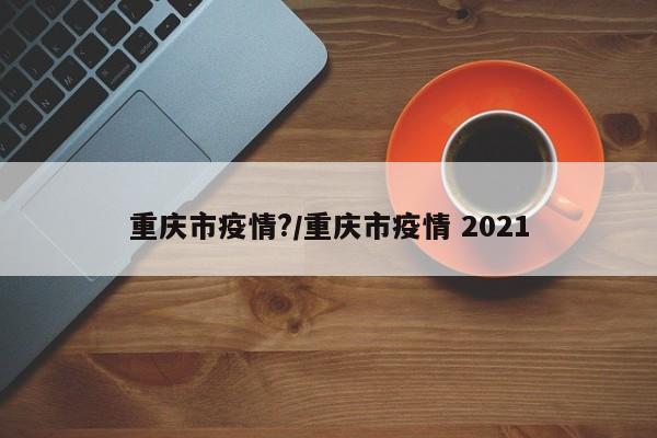 重庆市疫情?/重庆市疫情 2021