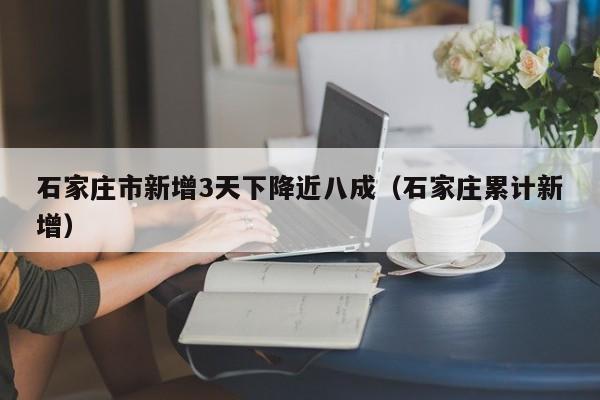 石家庄市新增3天下降近八成（石家庄累计新增）