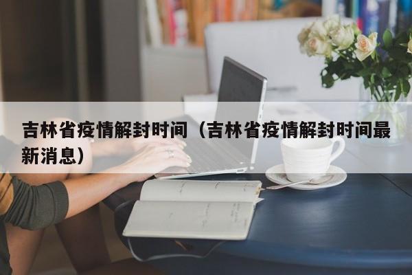 吉林省疫情解封时间（吉林省疫情解封时间最新消息）