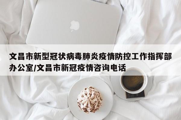 文昌市新型冠状病毒肺炎疫情防控工作指挥部办公室/文昌市新冠疫情咨询电话