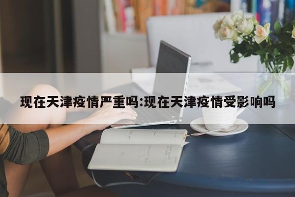 现在天津疫情严重吗:现在天津疫情受影响吗