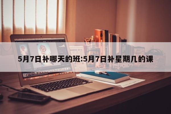 5月7日补哪天的班:5月7日补星期几的课