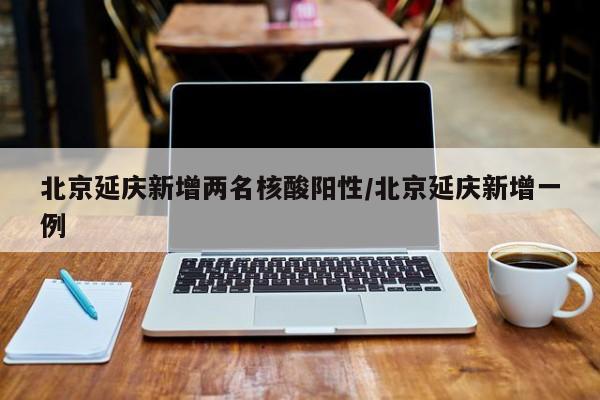 北京延庆新增两名核酸阳性/北京延庆新增一例