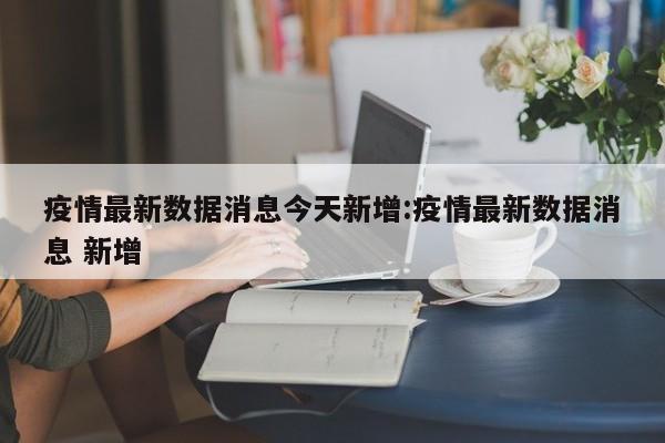 疫情最新数据消息今天新增:疫情最新数据消息 新增
