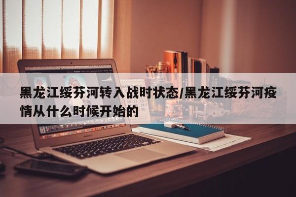 黑龙江绥芬河转入战时状态/黑龙江绥芬河疫情从什么时候开始的