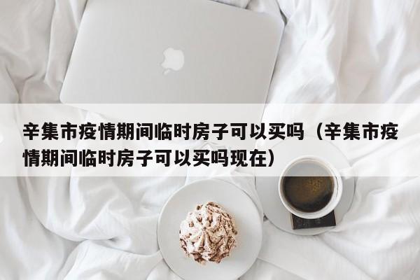 辛集市疫情期间临时房子可以买吗（辛集市疫情期间临时房子可以买吗现在）