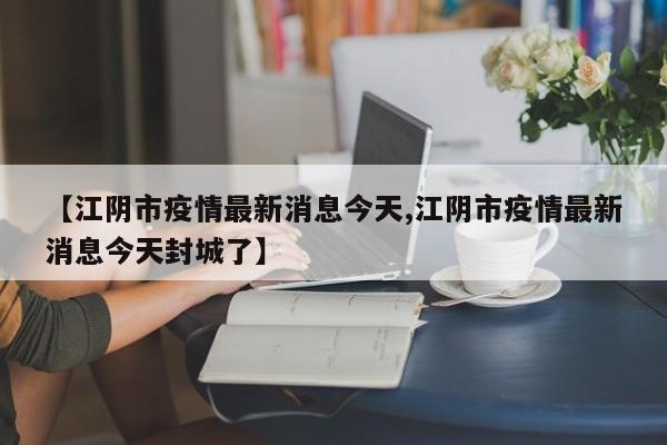 【江阴市疫情最新消息今天,江阴市疫情最新消息今天封城了】