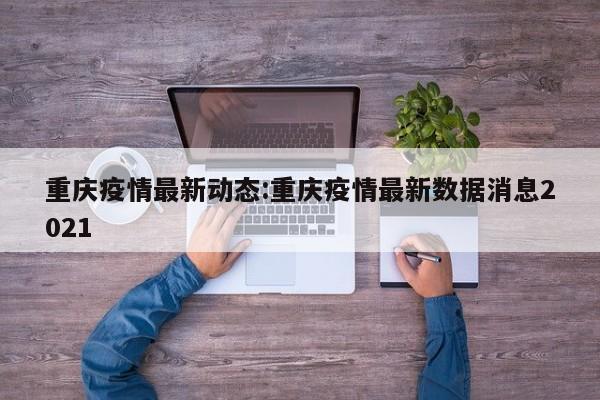 重庆疫情最新动态:重庆疫情最新数据消息2021