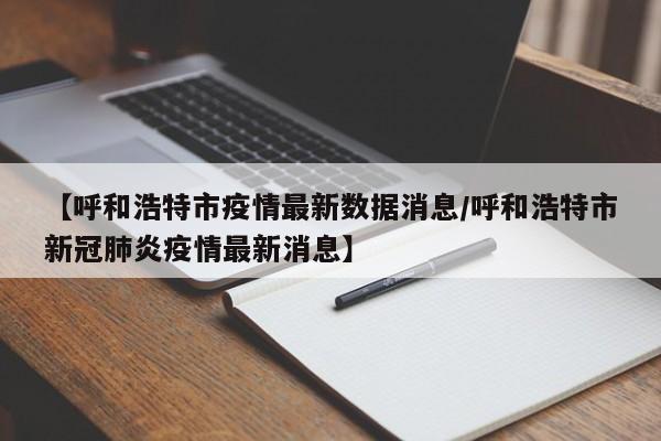 【呼和浩特市疫情最新数据消息/呼和浩特市新冠肺炎疫情最新消息】
