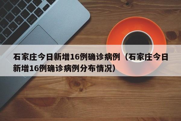 石家庄今日新增16例确诊病例（石家庄今日新增16例确诊病例分布情况）