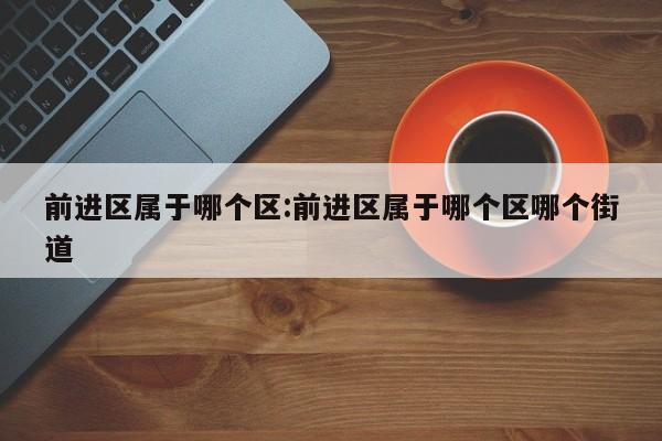 前进区属于哪个区:前进区属于哪个区哪个街道